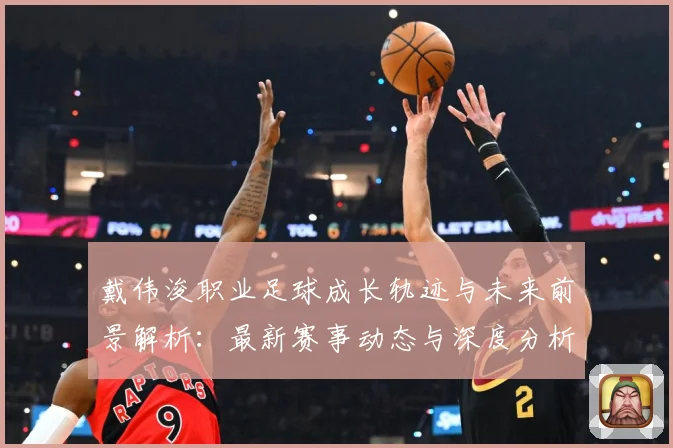 戴伟浚职业足球成长轨迹与未来前景解析：最新赛事动态与深度分析