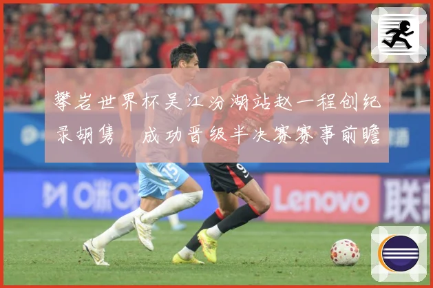 攀岩世界杯吴江汾湖站赵一程创纪录胡隽喆成功晋级半决赛赛事前瞻：最新赛事动态与深度分析