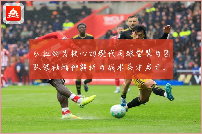 以拉姆为核心的现代足球智慧与团队领袖精神解析与战术美学启示：最新赛事动态与深度分析