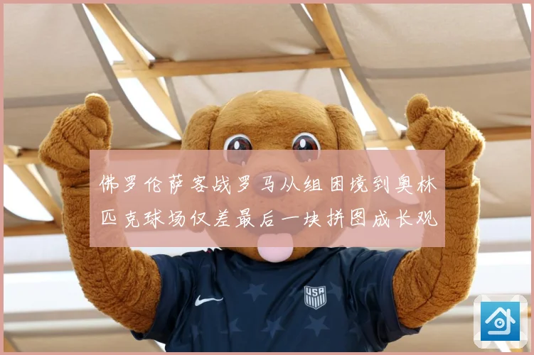 佛罗伦萨客战罗马从组困境到奥林匹克球场仅差最后一块拼图成长观察：最新赛事动态与深度分析