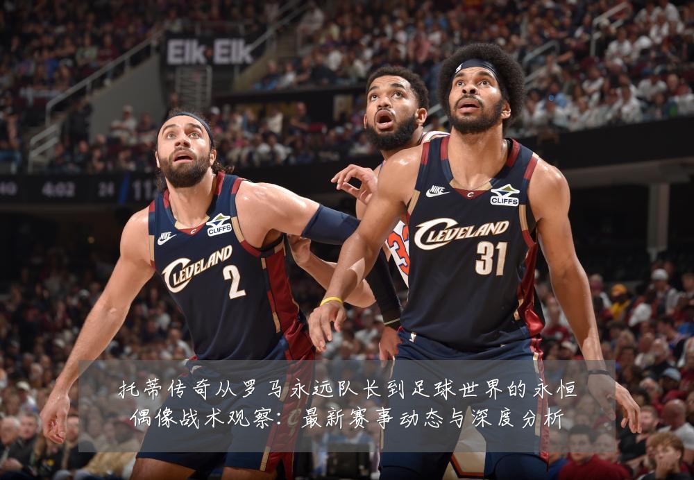 托蒂传奇从罗马永远队长到足球世界的永恒偶像战术观察:最新赛事动态与深度分析