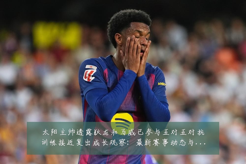 太阳主帅透露狄龙和马威已参与五对五对抗训练接近复出成长观察：最新赛事动态与深度分析